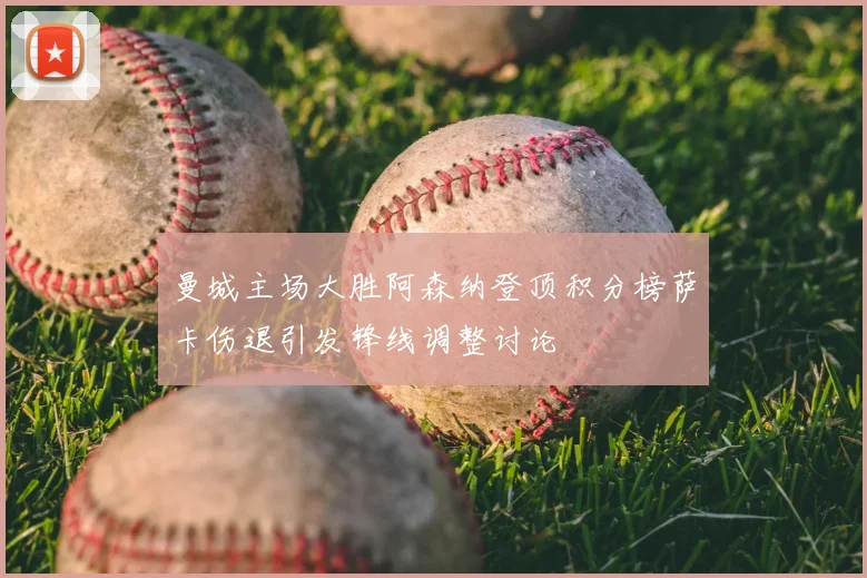 曼城主场大胜阿森纳登顶积分榜萨卡伤退引发锋线调整讨论