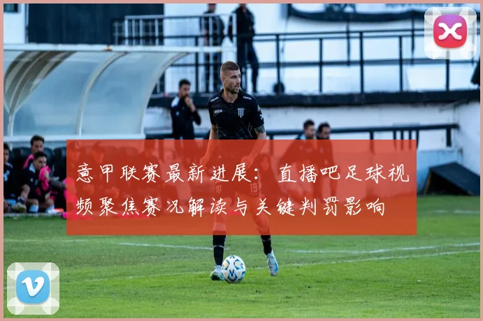 意甲联赛最新进展：直播吧足球视频聚焦赛况解读与关键判罚影响