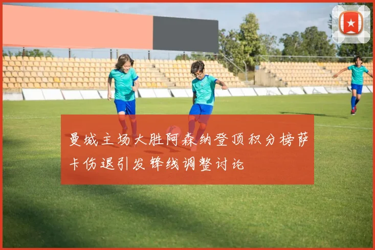 曼城主场大胜阿森纳登顶积分榜萨卡伤退引发锋线调整讨论